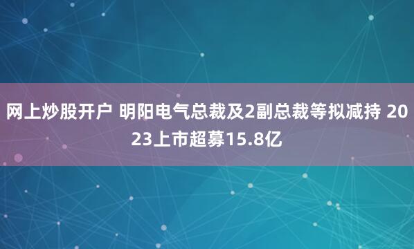 网上炒股开户 明阳电气总裁及2副总裁等拟减持 2023上市超募15.8亿