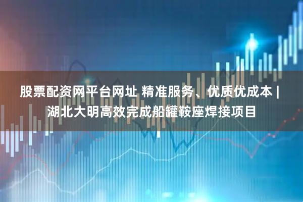 股票配资网平台网址 精准服务、优质优成本 | 湖北大明高效完成船罐鞍座焊接项目