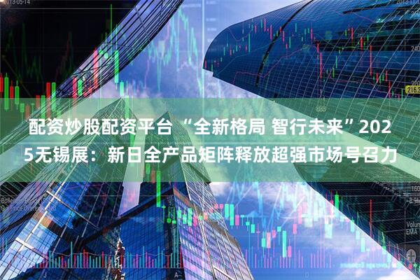 配资炒股配资平台 “全新格局 智行未来”2025无锡展：新日全产品矩阵释放超强市场号召力
