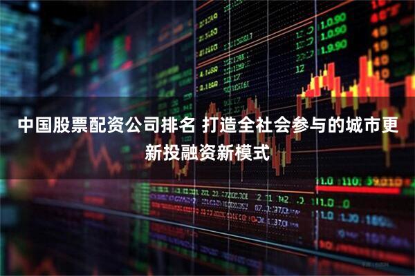 中国股票配资公司排名 打造全社会参与的城市更新投融资新模式
