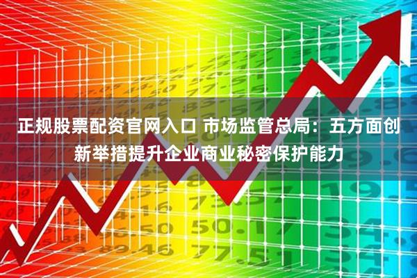 正规股票配资官网入口 市场监管总局：五方面创新举措提升企业商业秘密保护能力