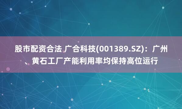 股市配资合法 广合科技(001389.SZ)：广州、黄石工厂产能利用率均保持高位运行