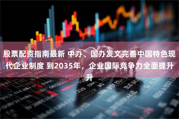 股票配资指南最新 中办、国办发文完善中国特色现代企业制度 到2035年，企业国际竞争力全面提升