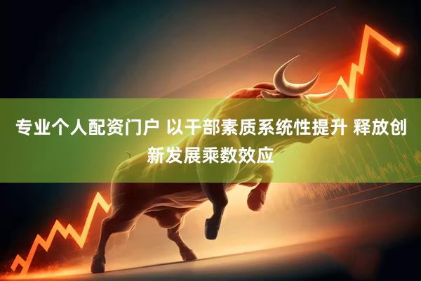 专业个人配资门户 以干部素质系统性提升 释放创新发展乘数效应