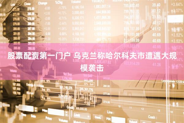 股票配资第一门户 乌克兰称哈尔科夫市遭遇大规模袭击
