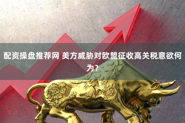 配资操盘推荐网 美方威胁对欧盟征收高关税意欲何为？