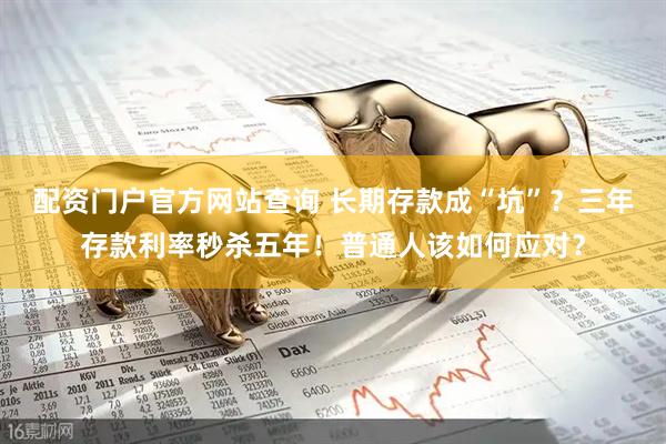 配资门户官方网站查询 长期存款成“坑”？三年存款利率秒杀五年！普通人该如何应对？