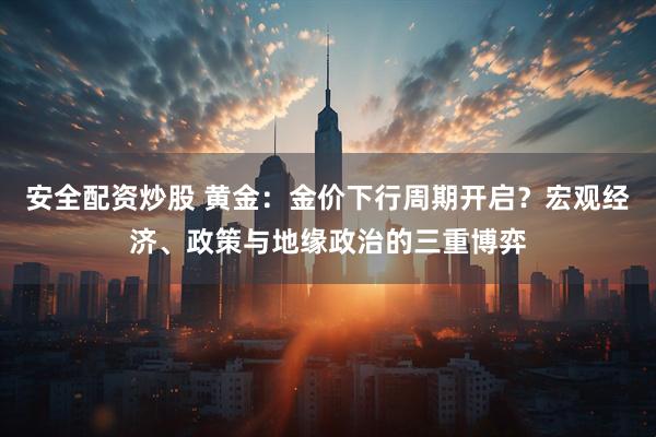 安全配资炒股 黄金：金价下行周期开启？宏观经济、政策与地缘政治的三重博弈