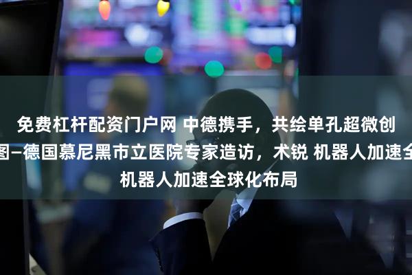 免费杠杆配资门户网 中德携手，共绘单孔超微创手术新蓝图—德国慕尼黑市立医院专家造访，术锐 机器人加速全球化布局