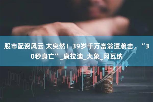 股市配资风云 太突然！39岁千万富翁遭袭击，“30秒身亡”_康拉迪_大象_冈瓦纳