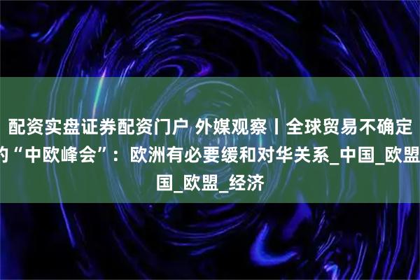 配资实盘证券配资门户 外媒观察丨全球贸易不确定性下的“中欧峰会”：欧洲有必要缓和对华关系_中国_欧盟_经济
