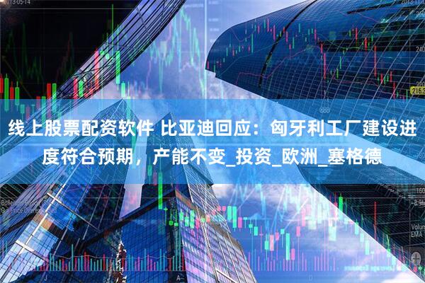 线上股票配资软件 比亚迪回应：匈牙利工厂建设进度符合预期，产能不变_投资_欧洲_塞格德