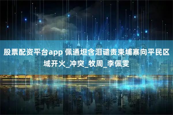 股票配资平台app 佩通坦含泪谴责柬埔寨向平民区域开火_冲突_牧周_李佩雯