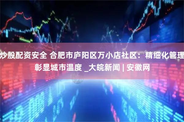炒股配资安全 合肥市庐阳区万小店社区：精细化管理彰显城市温度 _大皖新闻 | 安徽网