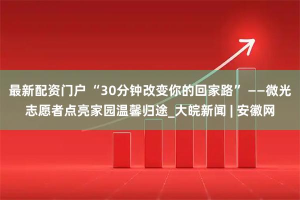 最新配资门户 “30分钟改变你的回家路” ——微光志愿者点亮家园温馨归途_大皖新闻 | 安徽网