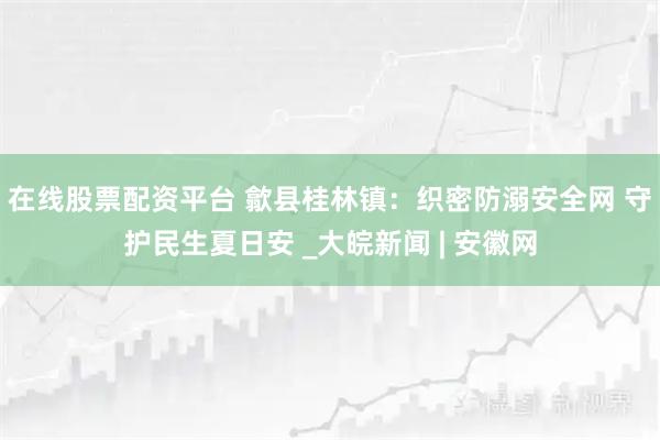 在线股票配资平台 歙县桂林镇：织密防溺安全网 守护民生夏日安 _大皖新闻 | 安徽网