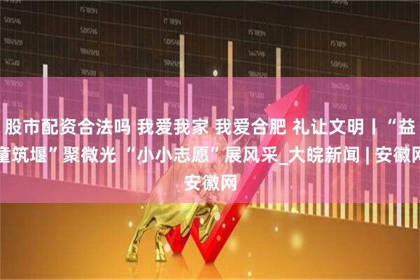 股市配资合法吗 我爱我家 我爱合肥 礼让文明丨“益童筑堰”聚微光 “小小志愿”展风采_大皖新闻 | 安徽网