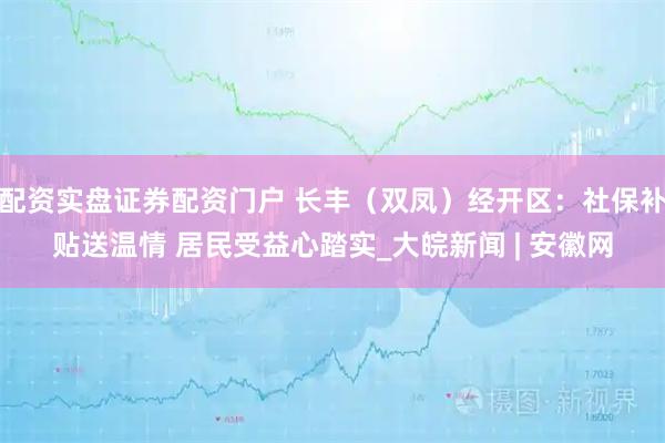配资实盘证券配资门户 长丰（双凤）经开区：社保补贴送温情 居民受益心踏实_大皖新闻 | 安徽网