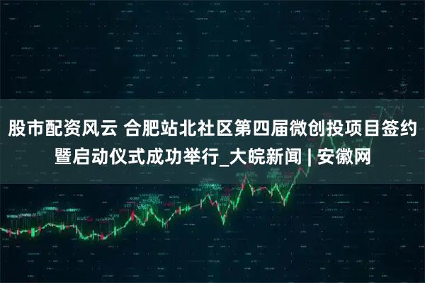 股市配资风云 合肥站北社区第四届微创投项目签约暨启动仪式成功举行_大皖新闻 | 安徽网