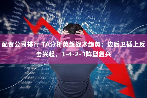 配资公司排行 TA分析英超战术趋势：边后卫插上反击兴起，3-4-2-1阵型复兴