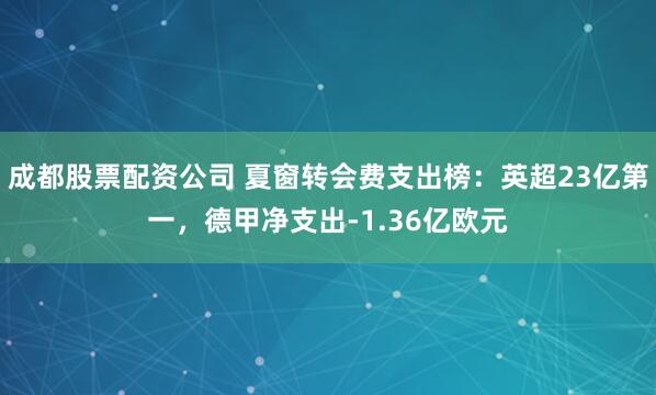 成都股票配资公司 夏窗转会费支出榜：英超23亿第一，德甲净支出-1.36亿欧元