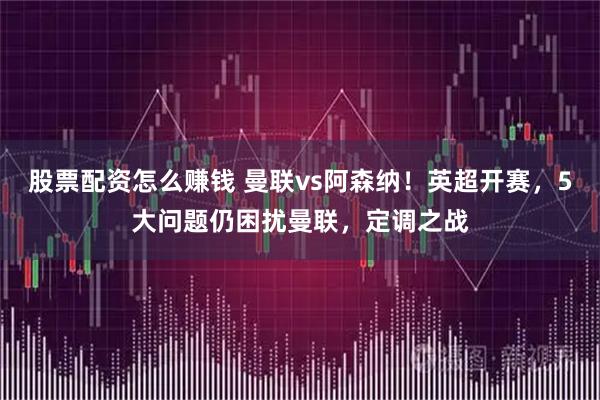 股票配资怎么赚钱 曼联vs阿森纳！英超开赛，5大问题仍困扰曼联，定调之战