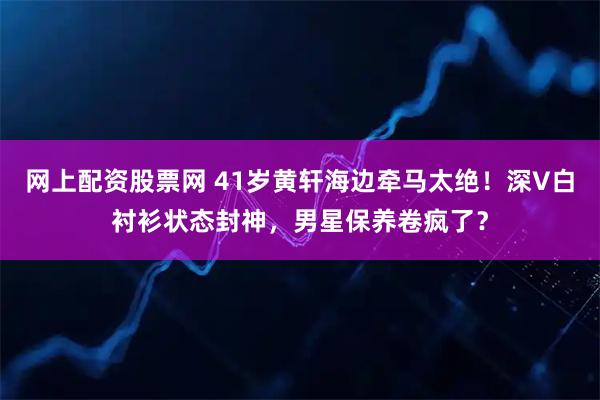 网上配资股票网 41岁黄轩海边牵马太绝！深V白衬衫状态封神，男星保养卷疯了？