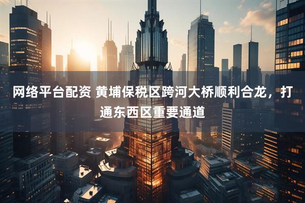网络平台配资 黄埔保税区跨河大桥顺利合龙，打通东西区重要通道