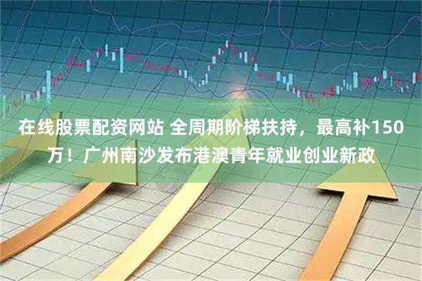 在线股票配资网站 全周期阶梯扶持，最高补150万！广州南沙发布港澳青年就业创业新政