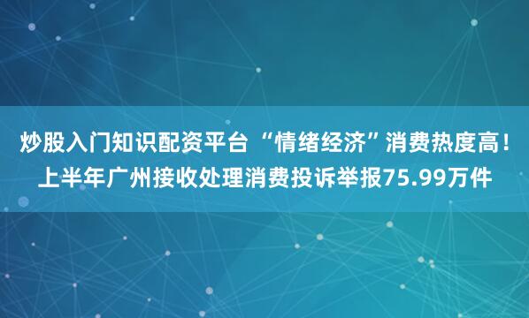 炒股入门知识配资平台 “情绪经济”消费热度高！上半年广州接收处理消费投诉举报75.99万件