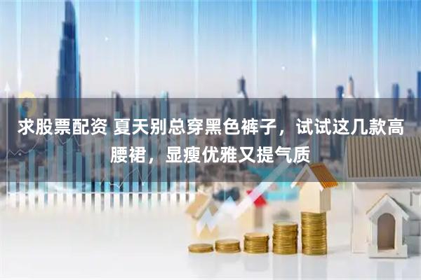 求股票配资 夏天别总穿黑色裤子，试试这几款高腰裙，显瘦优雅又提气质