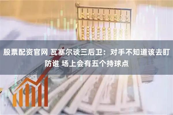 股票配资官网 瓦塞尔谈三后卫：对手不知道该去盯防谁 场上会有五个持球点